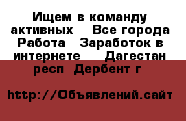 Ищем в команду активных. - Все города Работа » Заработок в интернете   . Дагестан респ.,Дербент г.